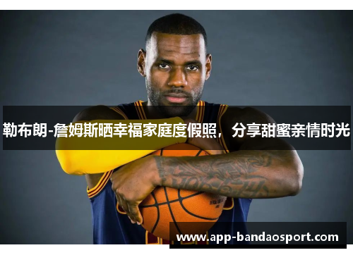 勒布朗-詹姆斯晒幸福家庭度假照，分享甜蜜亲情时光