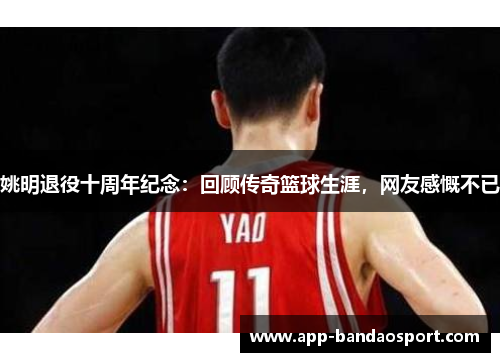 姚明退役十周年纪念：回顾传奇篮球生涯，网友感慨不已