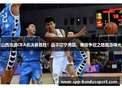 山西汾酒CBA总决赛首胜！战平辽宁男篮，晋级争冠之路再添曙光