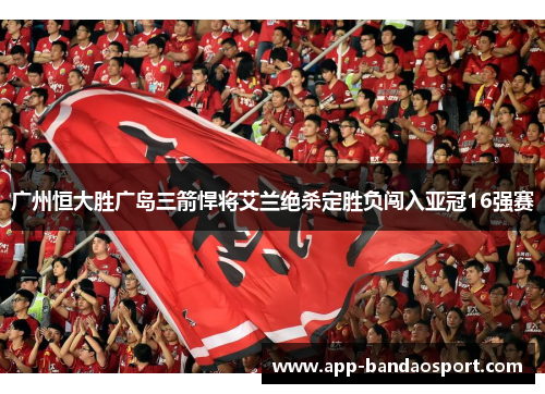 广州恒大胜广岛三箭悍将艾兰绝杀定胜负闯入亚冠16强赛