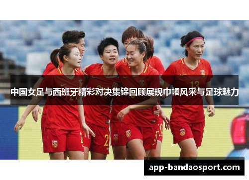 中国女足与西班牙精彩对决集锦回顾展现巾帼风采与足球魅力
