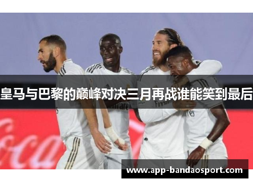 皇马与巴黎的巅峰对决三月再战谁能笑到最后